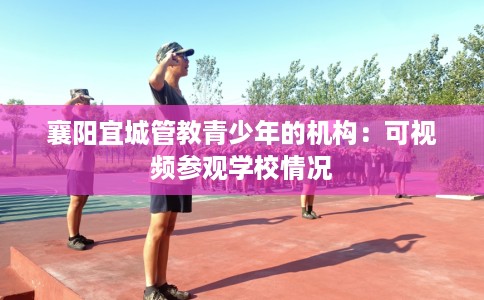 襄阳宜城管教青少年的机构：可视频参观学校情况