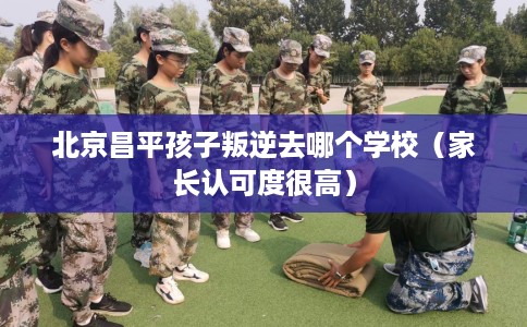北京昌平孩子叛逆去哪个学校（家长认可度很高）