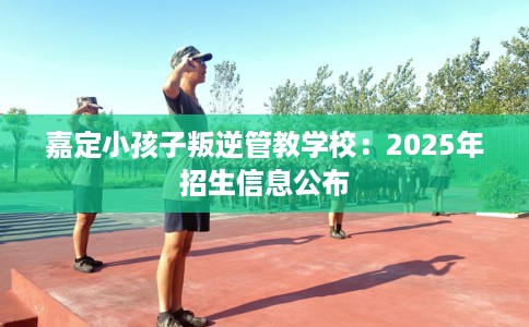 嘉定小孩子叛逆管教学校：2025年招生信息公布