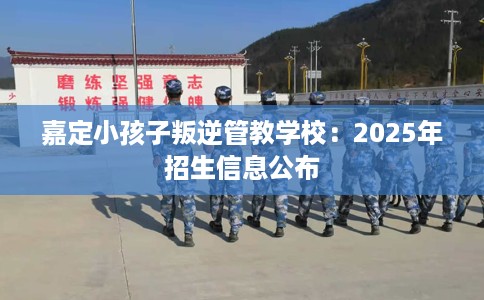 嘉定小孩子叛逆管教学校：2025年招生信息公布