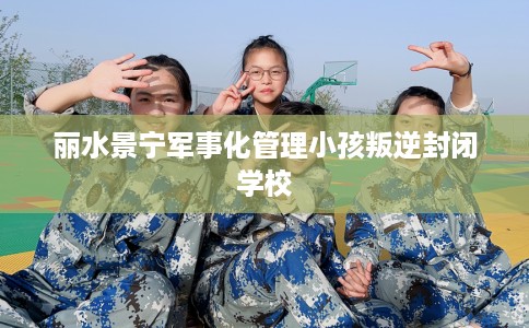 丽水景宁军事化管理小孩叛逆封闭学校