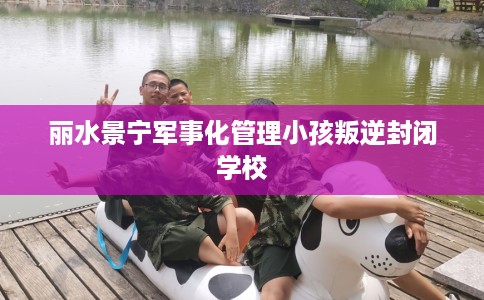 丽水景宁军事化管理小孩叛逆封闭学校