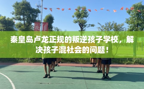 秦皇岛卢龙正规的叛逆孩子学校，解决孩子混社会的问题！