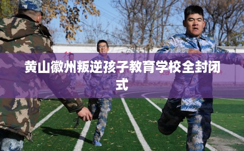 黄山徽州叛逆孩子教育学校全封闭式