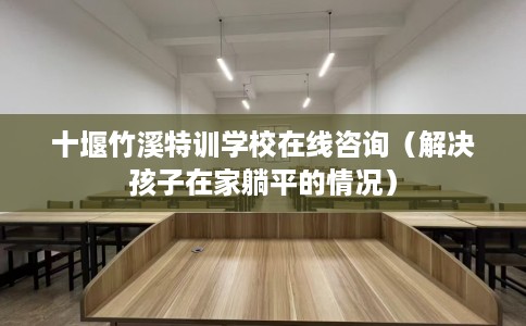 十堰竹溪特训学校在线咨询（解决孩子在家躺平的情况）