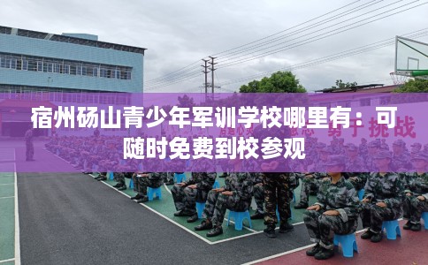 宿州砀山青少年军训学校哪里有：可随时免费到校参观