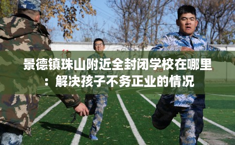 景德镇珠山附近全封闭学校在哪里：解决孩子不务正业的情况