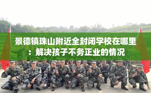 景德镇珠山附近全封闭学校在哪里：解决孩子不务正业的情况
