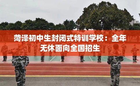 菏泽初中生封闭式特训学校：全年无休面向全国招生