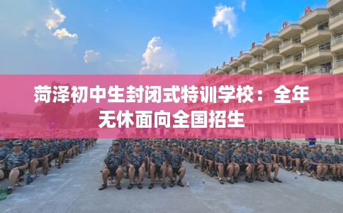 菏泽初中生封闭式特训学校：全年无休面向全国招生