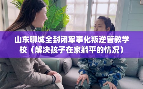 山东聊城全封闭军事化叛逆管教学校（解决孩子在家躺平的情况）