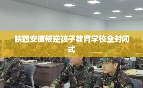 陕西安康叛逆孩子教育学校全封闭式