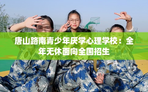 唐山路南青少年厌学心理学校：全年无休面向全国招生