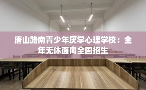 唐山路南青少年厌学心理学校：全年无休面向全国招生