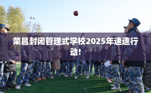 荣昌封闭管理式学校2025年速速行动!