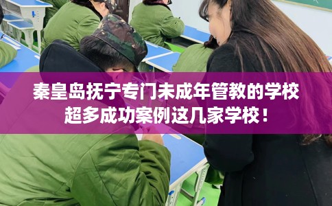 秦皇岛抚宁专门未成年管教的学校超多成功案例这几家学校！
