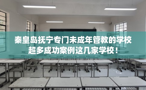 秦皇岛抚宁专门未成年管教的学校超多成功案例这几家学校！