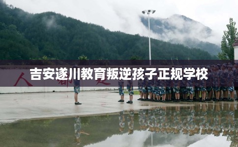 吉安遂川教育叛逆孩子正规学校