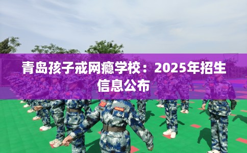 青岛孩子戒网瘾学校：2025年招生信息公布