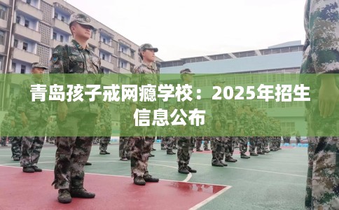 青岛孩子戒网瘾学校：2025年招生信息公布