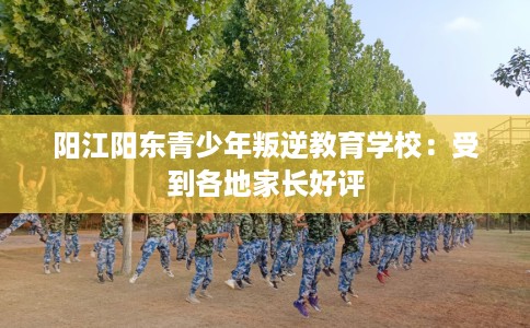 阳江阳东青少年叛逆教育学校：受到各地家长好评
