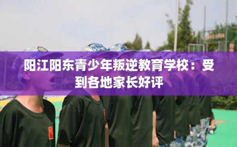 阳江阳东青少年叛逆教育学校：受到各地家长好评
