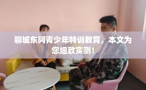 聊城东阿青少年特训教育，本文为您细致实测！