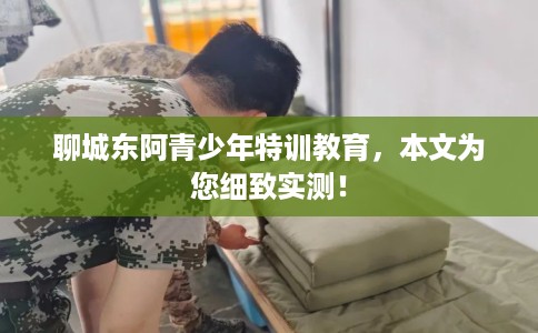 聊城东阿青少年特训教育，本文为您细致实测！