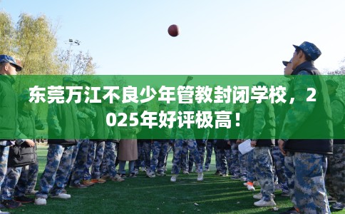 东莞万江不良少年管教封闭学校，2025年好评极高！