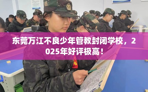 东莞万江不良少年管教封闭学校，2025年好评极高！
