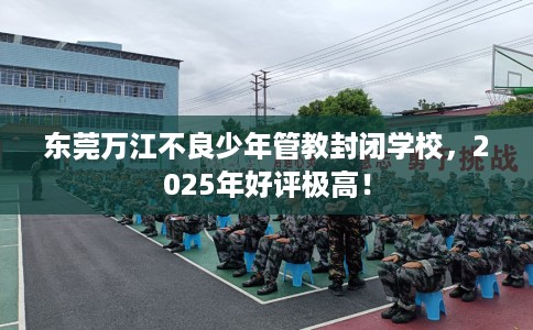 东莞万江不良少年管教封闭学校，2025年好评极高！
