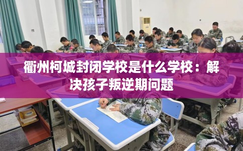 衢州柯城封闭学校是什么学校：解决孩子叛逆期问题