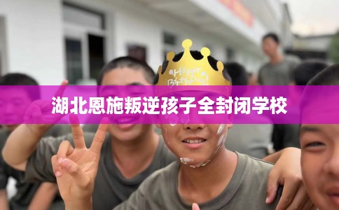 湖北恩施叛逆孩子全封闭学校