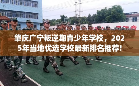 肇庆广宁叛逆期青少年学校，2025年当地优选学校最新排名推荐!