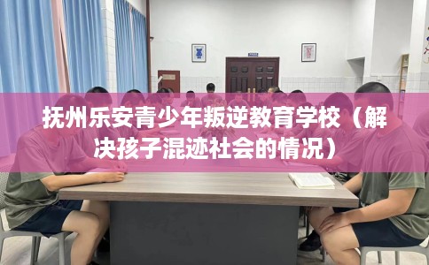 抚州乐安青少年叛逆教育学校（解决孩子混迹社会的情况）