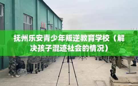 抚州乐安青少年叛逆教育学校（解决孩子混迹社会的情况）