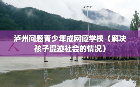 泸州问题青少年戒网瘾学校（解决孩子混迹社会的情况）