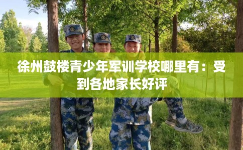 徐州鼓楼青少年军训学校哪里有：受到各地家长好评