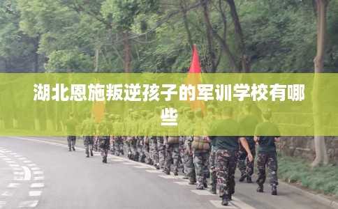 湖北恩施叛逆孩子的军训学校有哪些