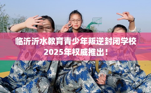 临沂沂水教育青少年叛逆封闭学校2025年权威推出！