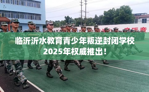 临沂沂水教育青少年叛逆封闭学校2025年权威推出！
