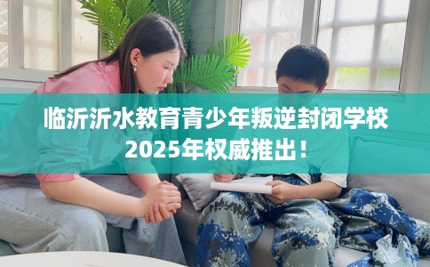 临沂沂水教育青少年叛逆封闭学校2025年权威推出！