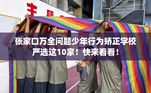 张家口万全问题少年行为矫正学校严选这10家！快来看看！