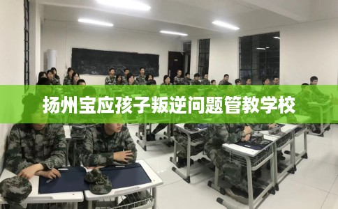 扬州宝应孩子叛逆问题管教学校