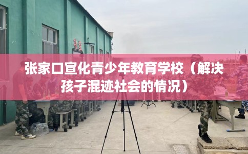 张家口宣化青少年教育学校（解决孩子混迹社会的情况）