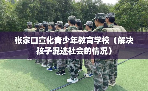 张家口宣化青少年教育学校（解决孩子混迹社会的情况）