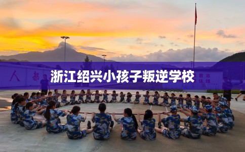 浙江绍兴小孩子叛逆学校