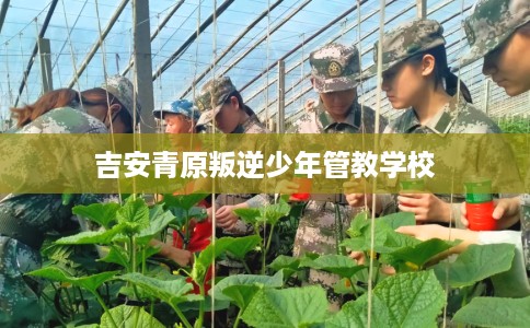 吉安青原叛逆少年管教学校