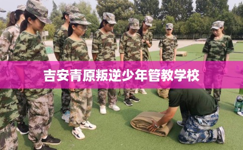 吉安青原叛逆少年管教学校