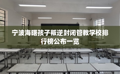 宁波海曙孩子叛逆封闭管教学校排行榜公布一览 宁波海曙孩子叛逆封闭管教学校排行榜公布一览
